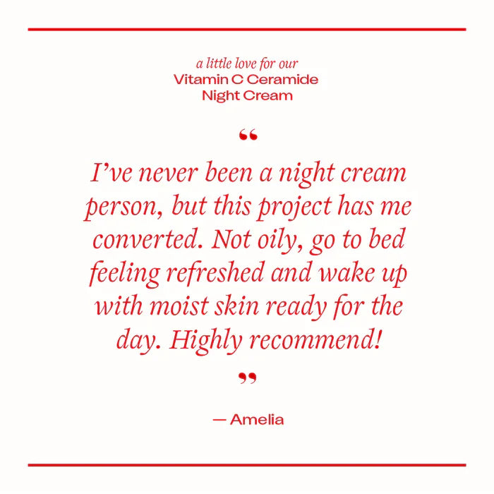 Vitamin C Ceramide Night Cream customer review - " I've never been a night cream person, but this project has me converted. Not oily, go to bed feeling refreshed and wake up with moist skin ready for the day. Highly recommended!".